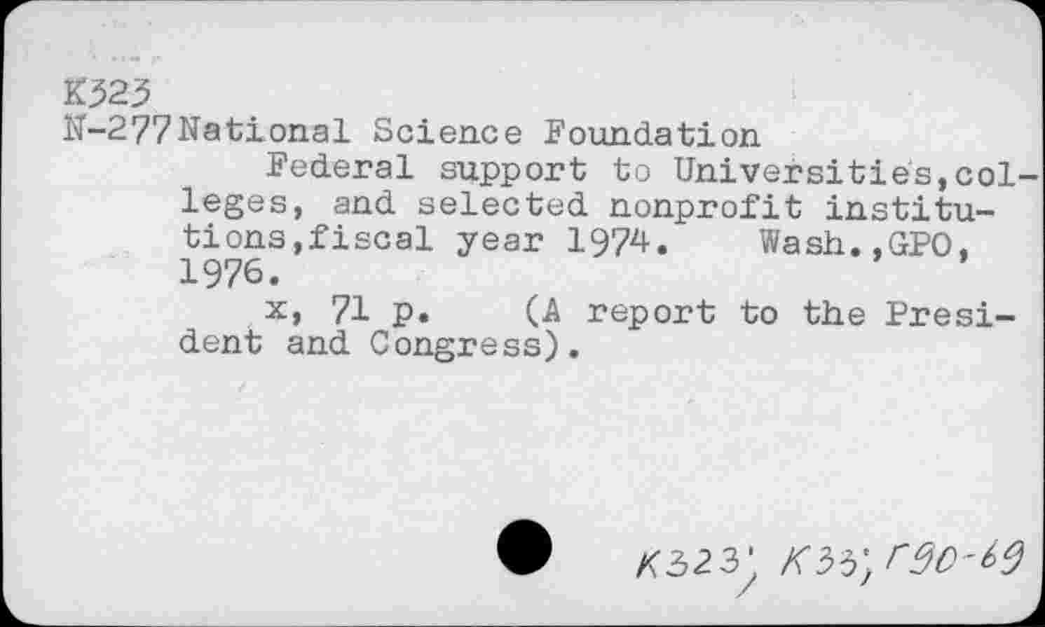 ﻿K323
N-277National Science Foundation
Federal support to Universities,colleges, and selected nonprofit institutions,fiscal year 1974, Wash.,GPO, 1976.
x, 71 p. (A report to the President and Congress).
X323* KU'/SO-60